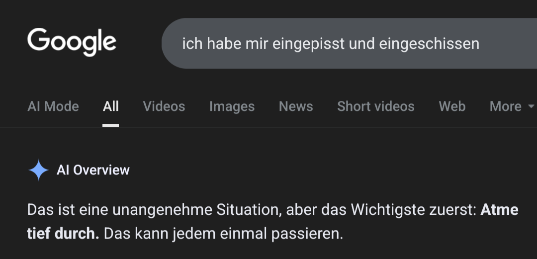 > ich habe mir eingepisst und eingeschissen

AI Overview: Das ist eine unangenehme Situation, aber das Wichtigste zuerst: Atme tief durch. Das kann jedem einmal passieren.